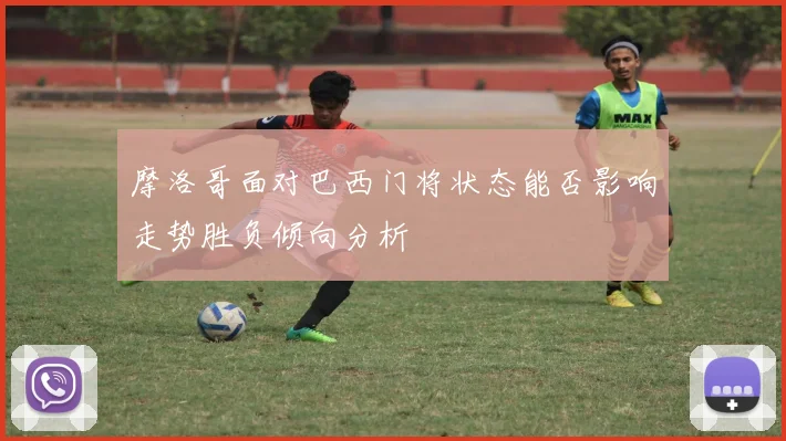 摩洛哥面对巴西门将状态能否影响走势胜负倾向分析