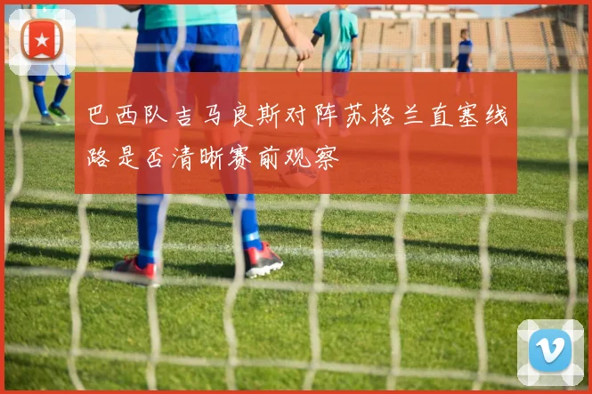 巴西队吉马良斯对阵苏格兰直塞线路是否清晰赛前观察
