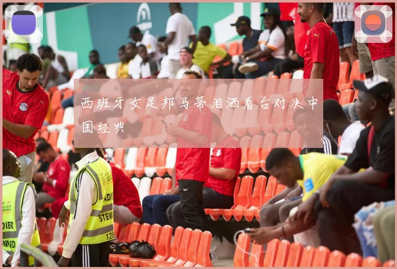 西班牙女足邦马蒂泪洒看台对决中国经典