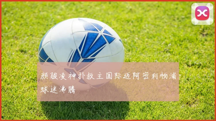 颜骏凌神扑救主国际迈阿密利物浦球迷沸腾