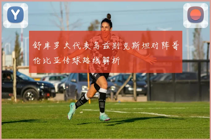 舒库罗夫代表乌兹别克斯坦对阵哥伦比亚传球路线解析