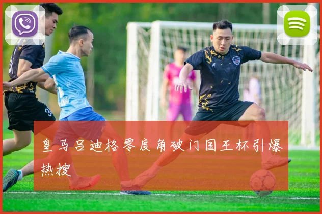 皇马吕迪格零度角破门国王杯引爆热搜