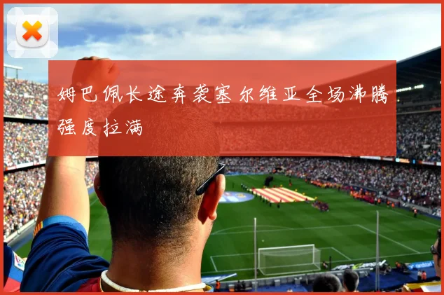 姆巴佩长途奔袭塞尔维亚全场沸腾强度拉满