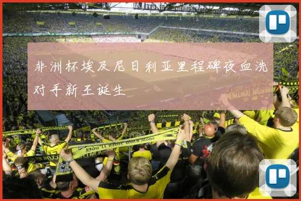 非洲杯埃及尼日利亚里程碑夜血洗对手新王诞生