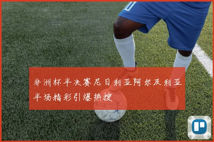 非洲杯半决赛尼日利亚阿尔及利亚半场精彩引爆热搜
