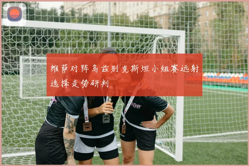 维萨对阵乌兹别克斯坦小组赛远射选择走势研判