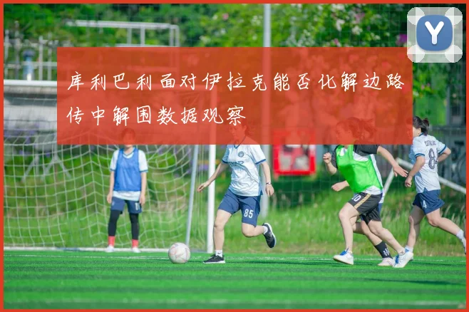 库利巴利面对伊拉克能否化解边路传中解围数据观察