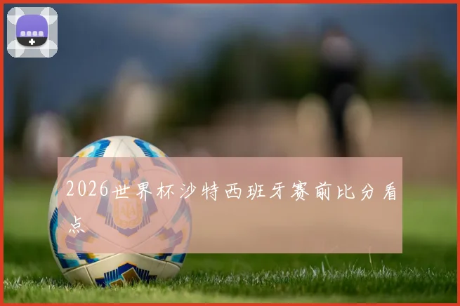 2026世界杯沙特西班牙赛前比分看点