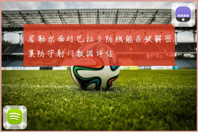 居勒尔面对巴拉圭防线能否破解密集防守射门数据评估