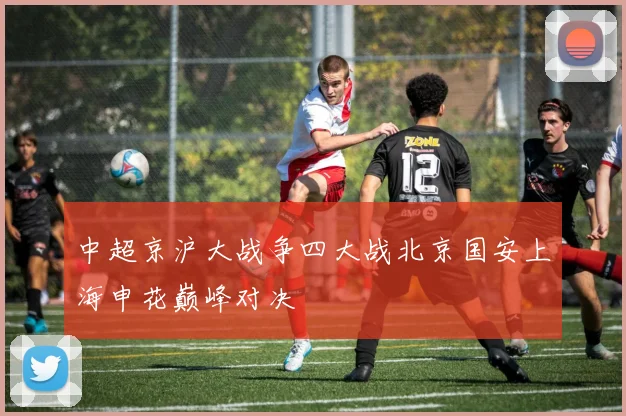 中超京沪大战争四大战北京国安上海申花巅峰对决