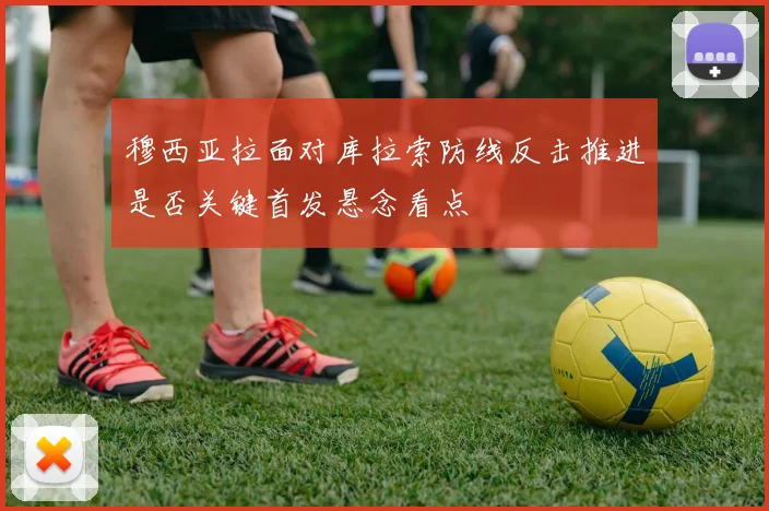 穆西亚拉面对库拉索防线反击推进是否关键首发悬念看点