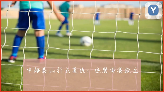 中超泰山扑点复仇，逆袭海港救主