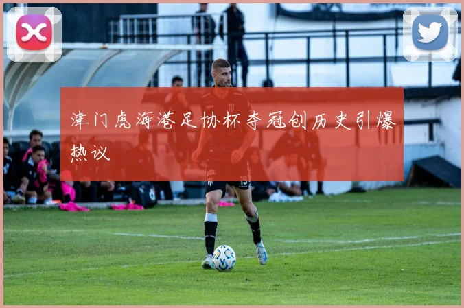 津门虎海港足协杯夺冠创历史引爆热议