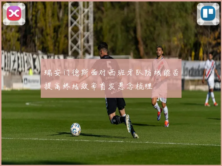瑞安门德斯面对西班牙队防线能否提高终结效率首发悬念梳理