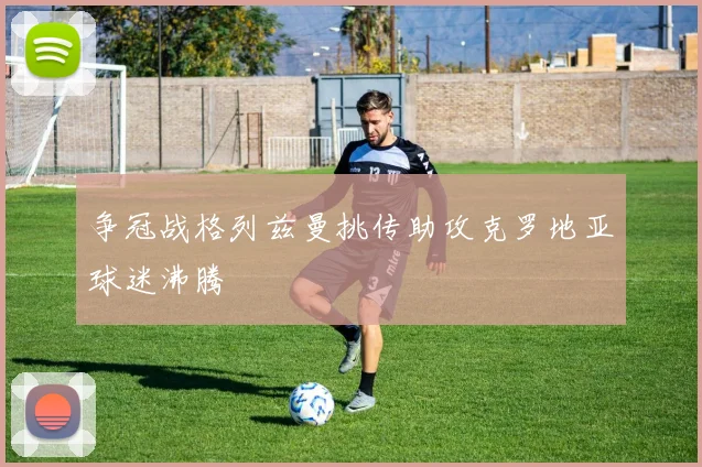 争冠战格列兹曼挑传助攻克罗地亚球迷沸腾