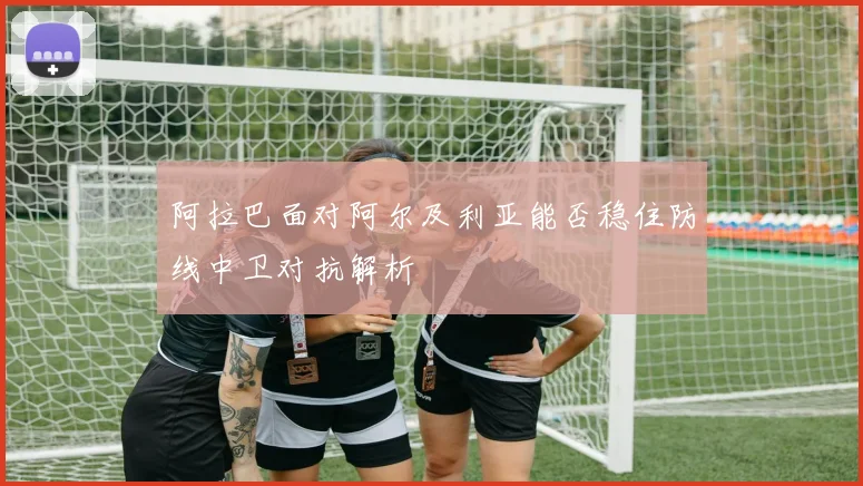 阿拉巴面对阿尔及利亚能否稳住防线中卫对抗解析