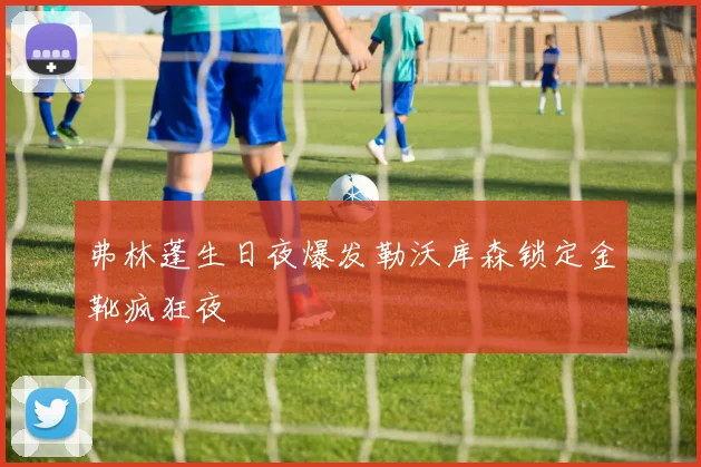 弗林蓬生日夜爆发勒沃库森锁定金靴疯狂夜