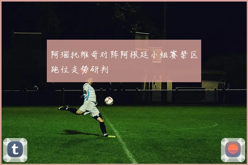 阿瑙托维奇对阵阿根廷小组赛禁区跑位走势研判