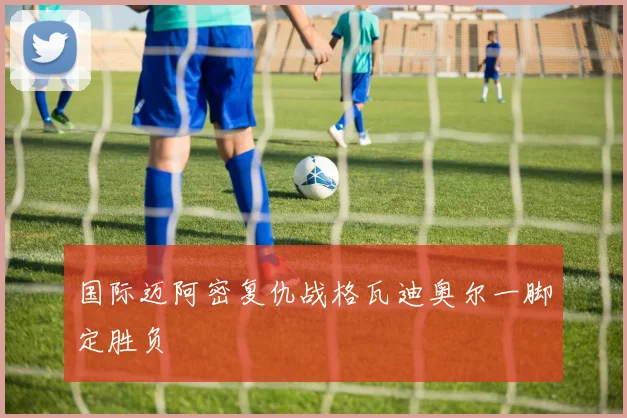 国际迈阿密复仇战格瓦迪奥尔一脚定胜负