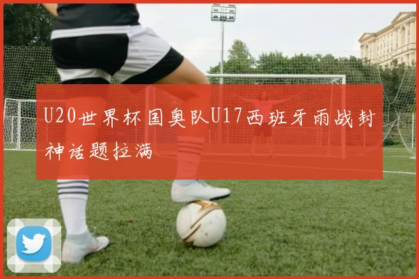 U20世界杯国奥队U17西班牙雨战封神话题拉满