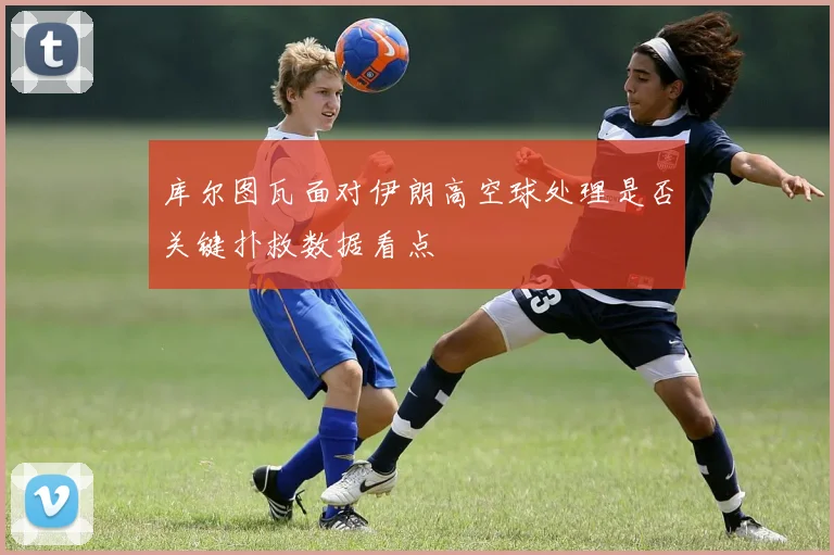 库尔图瓦面对伊朗高空球处理是否关键扑救数据看点