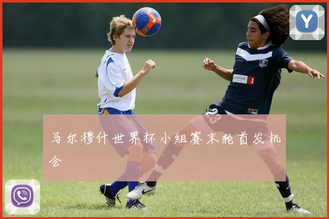 马尔穆什世界杯小组赛末轮首发机会