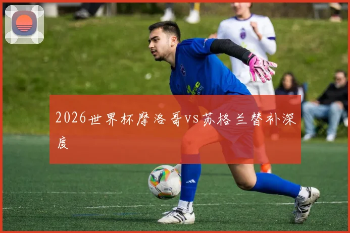 2026世界杯摩洛哥vs苏格兰替补深度
