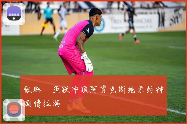 张琳芃鱼跃冲顶阿贾克斯绝杀封神剧情拉满