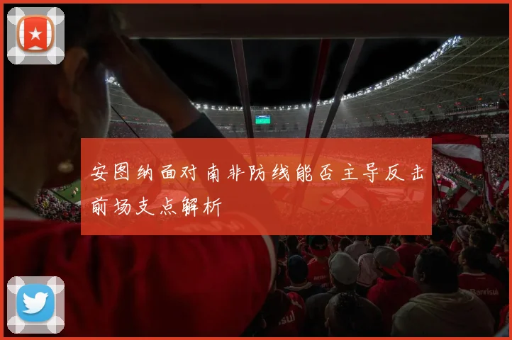 安图纳面对南非防线能否主导反击前场支点解析