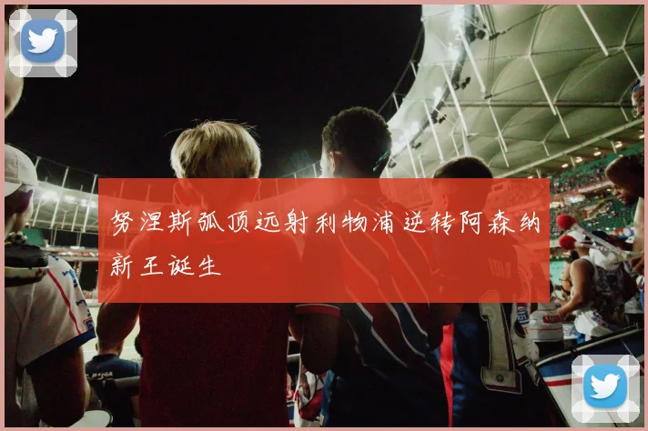 努涅斯弧顶远射利物浦逆转阿森纳新王诞生