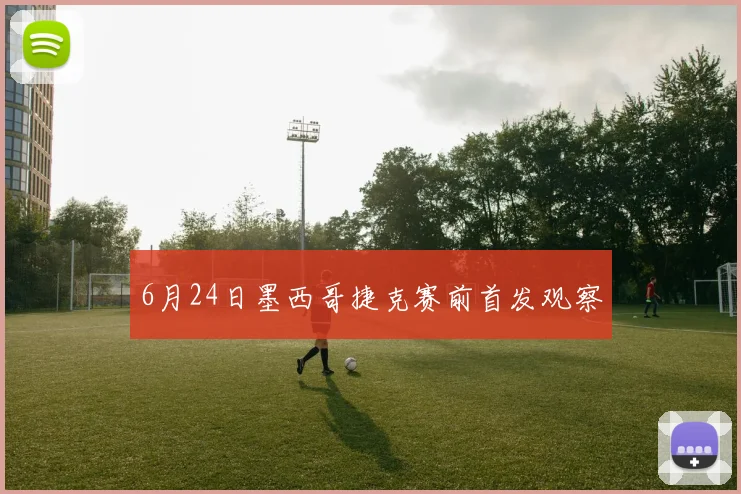 6月24日墨西哥捷克赛前首发观察