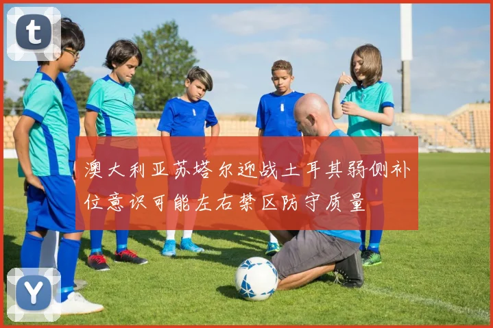 澳大利亚苏塔尔迎战土耳其弱侧补位意识可能左右禁区防守质量