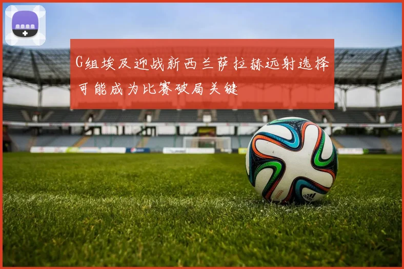 G组埃及迎战新西兰萨拉赫远射选择可能成为比赛破局关键