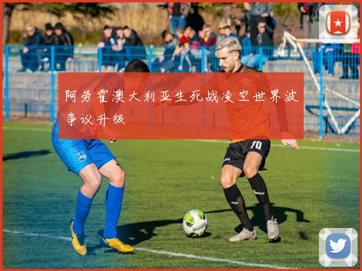 阿劳霍澳大利亚生死战凌空世界波争议升级