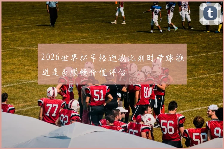 2026世界杯辛格迎战比利时带球推进是否顺畅价值评估