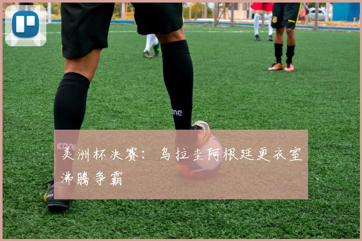 美洲杯决赛：乌拉圭阿根廷更衣室沸腾争霸