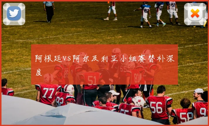 阿根廷vs阿尔及利亚小组赛替补深度