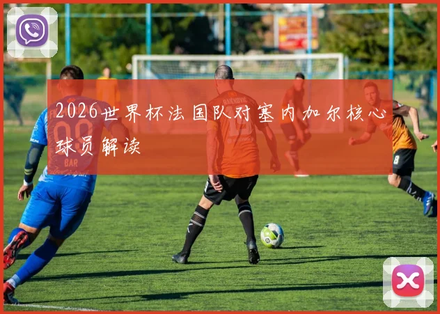 2026世界杯法国队对塞内加尔核心球员解读