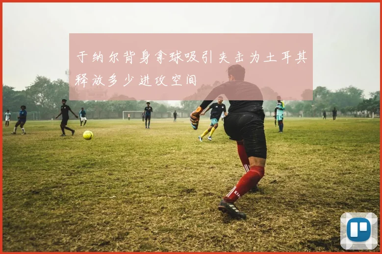 于纳尔背身拿球吸引夹击为土耳其释放多少进攻空间