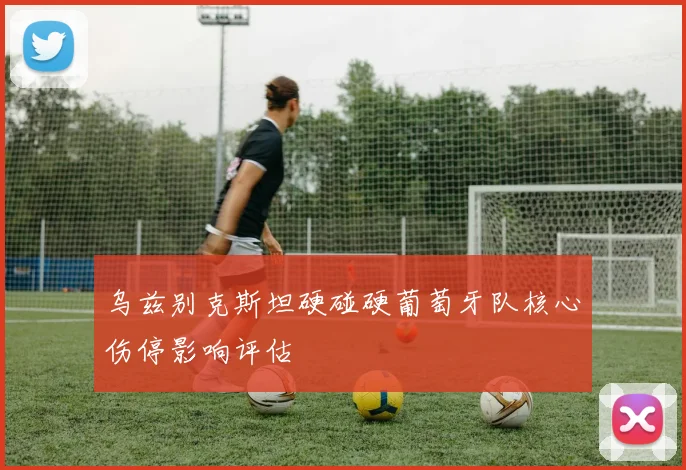 乌兹别克斯坦硬碰硬葡萄牙队核心伤停影响评估