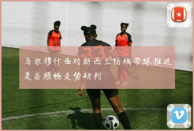 马尔穆什面对新西兰防线带球推进是否顺畅走势研判