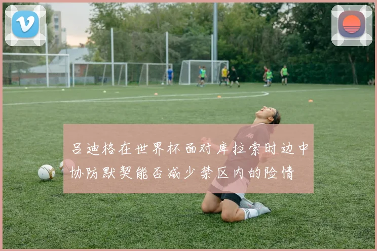 吕迪格在世界杯面对库拉索时边中协防默契能否减少禁区内的险情