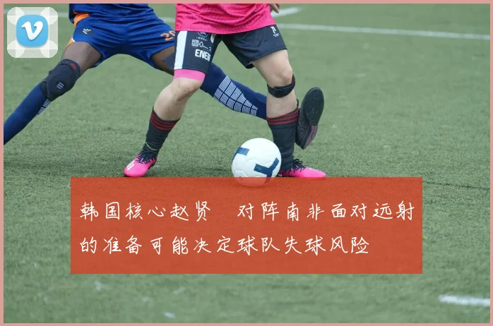 韩国核心赵贤祐对阵南非面对远射的准备可能决定球队失球风险
