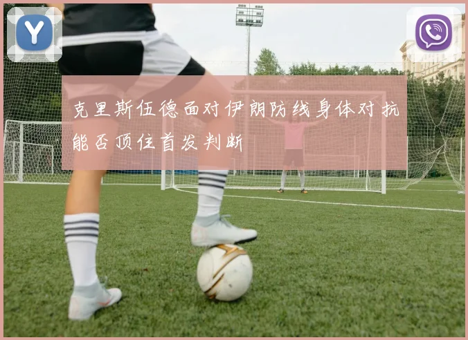 克里斯伍德面对伊朗防线身体对抗能否顶住首发判断