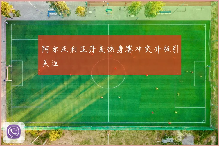 阿尔及利亚丹麦热身赛冲突升级引关注