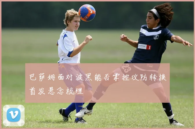 巴萨姆面对波黑能否掌控攻防转换首发悬念梳理