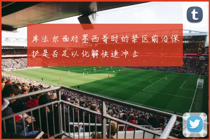 库法尔面对墨西哥时的禁区前沿保护是否足以化解快速冲击