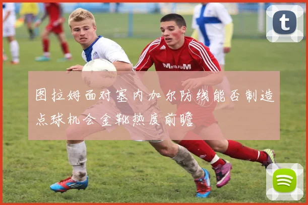 图拉姆面对塞内加尔防线能否制造点球机会金靴热度前瞻