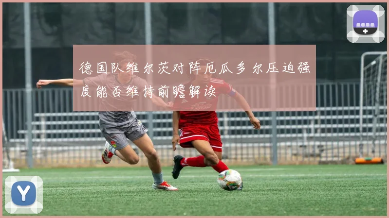 德国队维尔茨对阵厄瓜多尔压迫强度能否维持前瞻解读