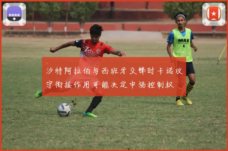 沙特阿拉伯与西班牙交锋时卡诺攻守衔接作用可能决定中场控制权